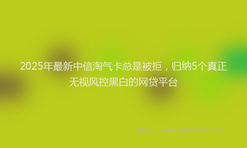 2025年最新中信淘气卡总是被拒，归纳5个真正无视风控黑白的网贷平台