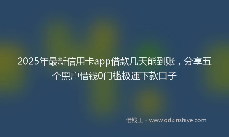 2025年最新信用卡app借款几天能到账，分享五个黑户借钱0门槛极速下款口子