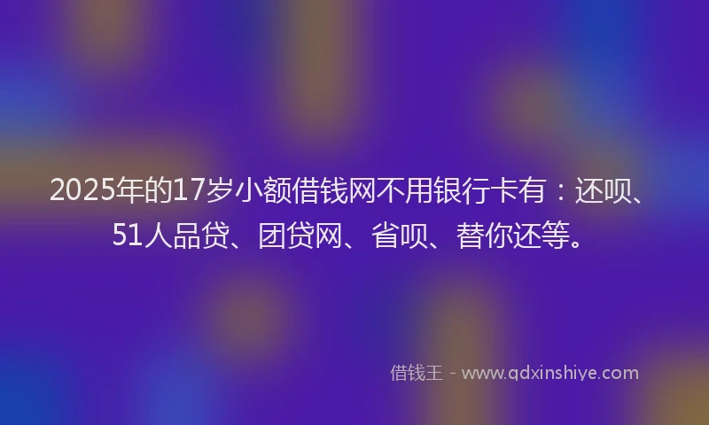 2025年的17岁小额借钱网不用银行卡有：还呗、51人品贷、团贷网、省呗、替你还等。