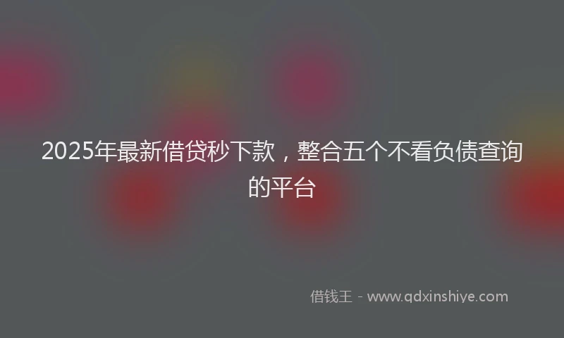 2025年最新借贷秒下款，整合五个不看负债查询的平台