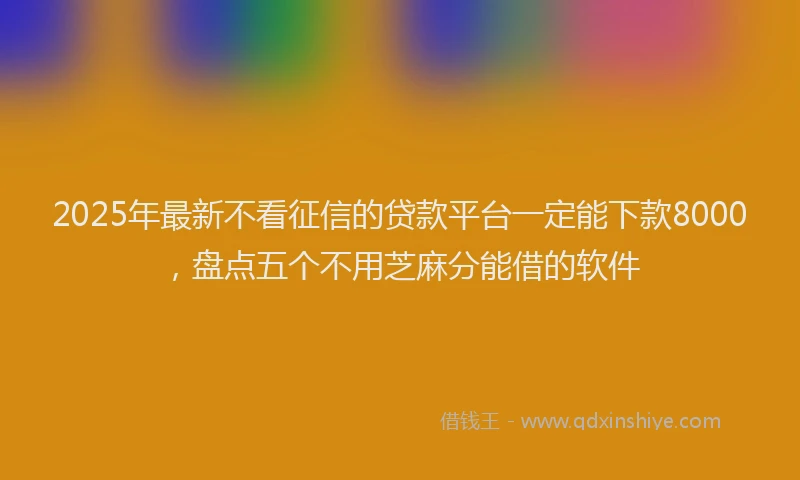 2025年最新不看征信的贷款平台一定能下款8000，盘点五个不用芝麻分能借的软件