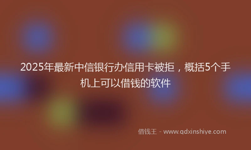 2025年最新中信银行办信用卡被拒，概括5个手机上可以借钱的软件