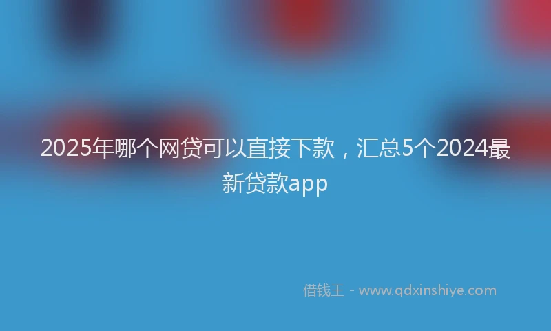 2025年哪个网贷可以直接下款，汇总5个2024最新贷款app