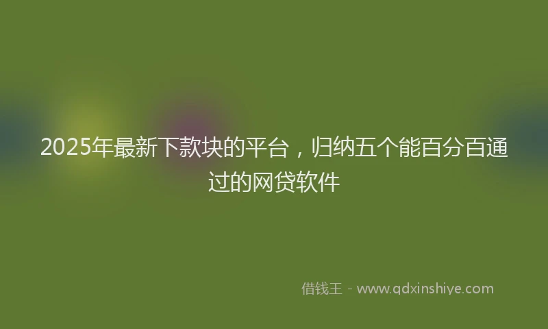 2025年最新下款块的平台，归纳五个能百分百通过的网贷软件