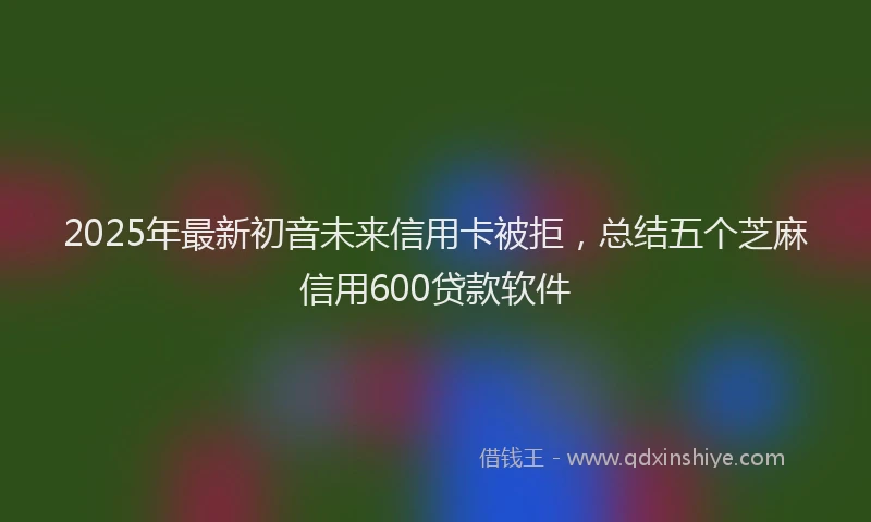 2025年最新初音未来信用卡被拒，总结五个芝麻信用600贷款软件