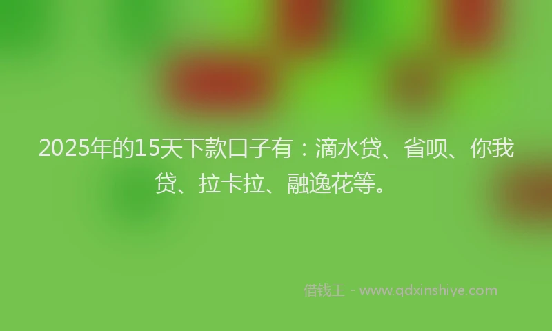 2025年的15天下款口子有：滴水贷、省呗、你我贷、拉卡拉、融逸花等。