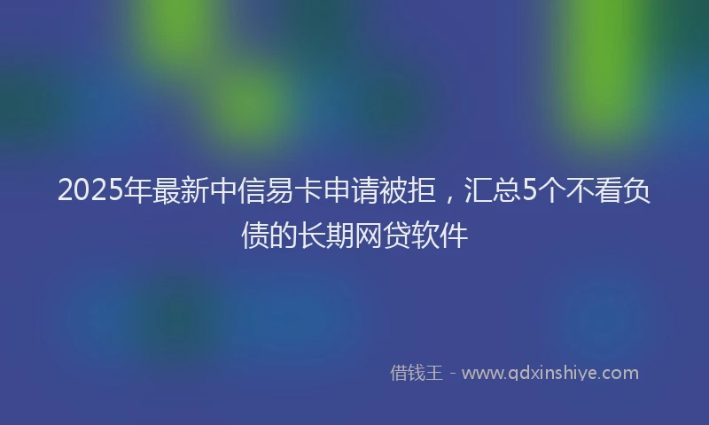 2025年最新中信易卡申请被拒，汇总5个不看负债的长期网贷软件