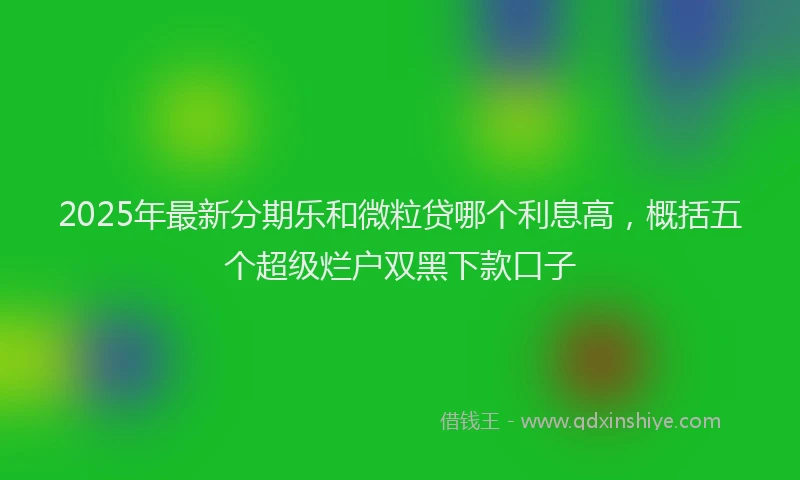 2025年最新分期乐和微粒贷哪个利息高，概括五个超级烂户双黑下款口子