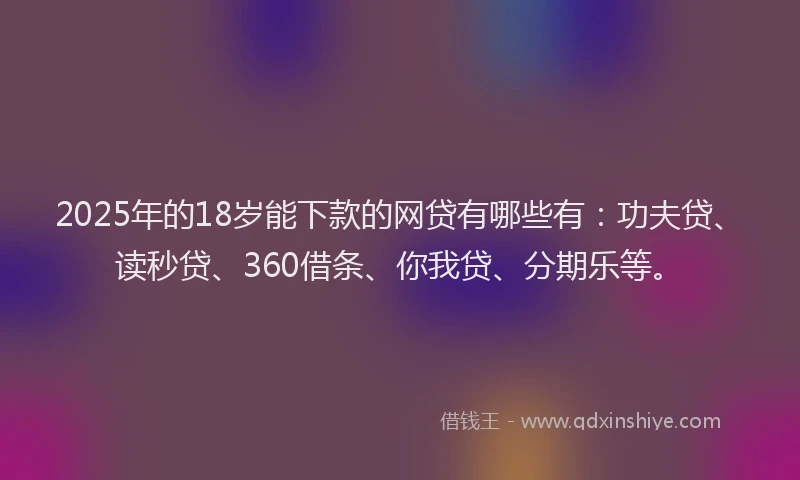2025年的18岁能下款的网贷有哪些有：功夫贷、读秒贷、360借条、你我贷、分期乐等。