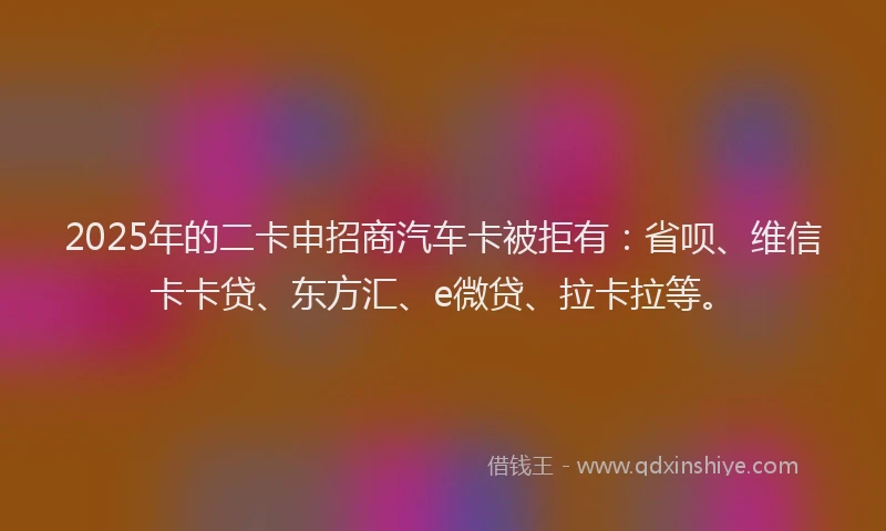 2025年的二卡申招商汽车卡被拒有：省呗、维信卡卡贷、东方汇、e微贷、拉卡拉等。