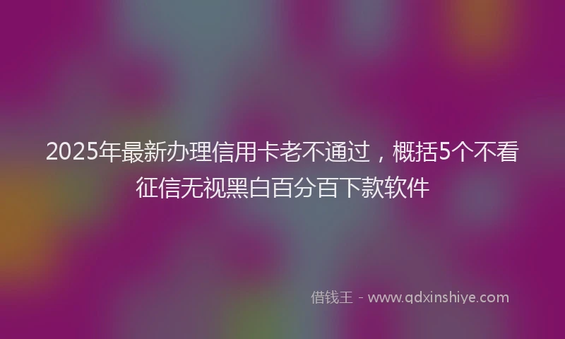 2025年最新办理信用卡老不通过，概括5个不看征信无视黑白百分百下款软件