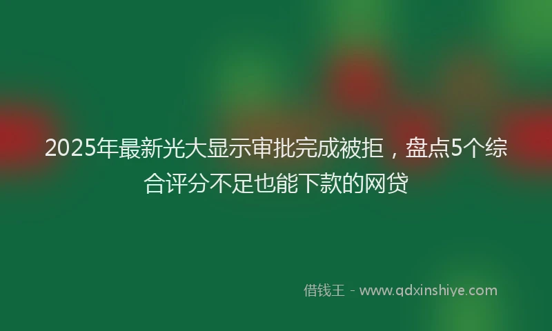 2025年最新光大显示审批完成被拒，盘点5个综合评分不足也能下款的网贷