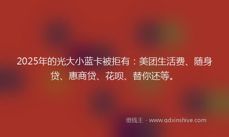 2025年的光大小蓝卡被拒有：美团生活费、随身贷、惠商贷、花呗、替你还等。