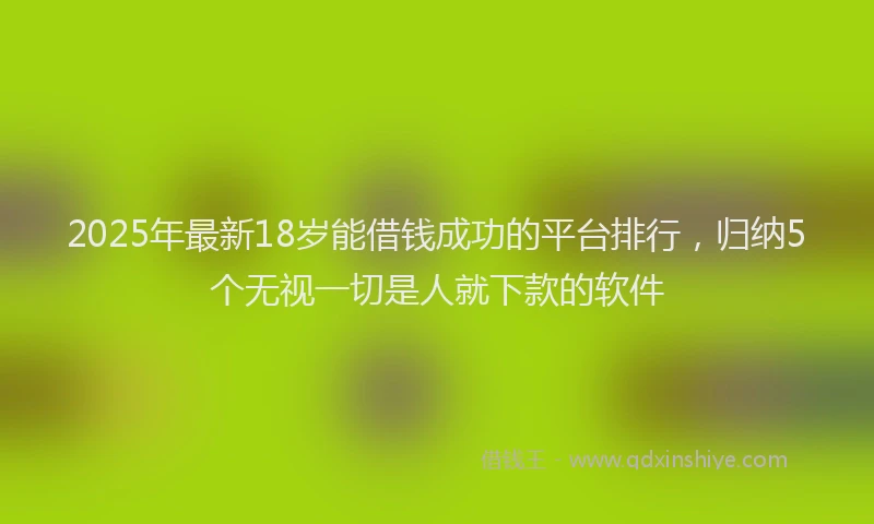 2025年最新18岁能借钱成功的平台排行，归纳5个无视一切是人就下款的软件