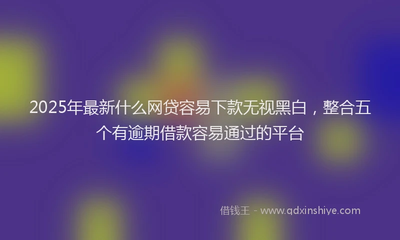 2025年最新什么网贷容易下款无视黑白，整合五个有逾期借款容易通过的平台