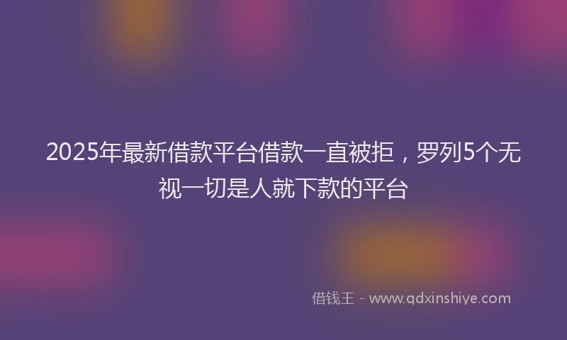 2025年最新借款平台借款一直被拒，罗列5个无视一切是人就下款的平台