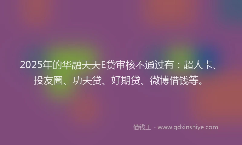 2025年的华融天天E贷审核不通过有：超人卡、投友圈、功夫贷、好期贷、微博借钱等。