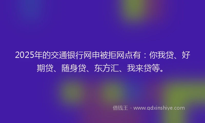 2025年的交通银行网申被拒网点有：你我贷、好期贷、随身贷、东方汇、我来贷等。