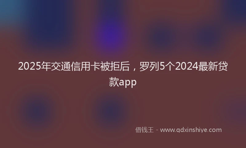 2025年交通信用卡被拒后，罗列5个2024最新贷款app