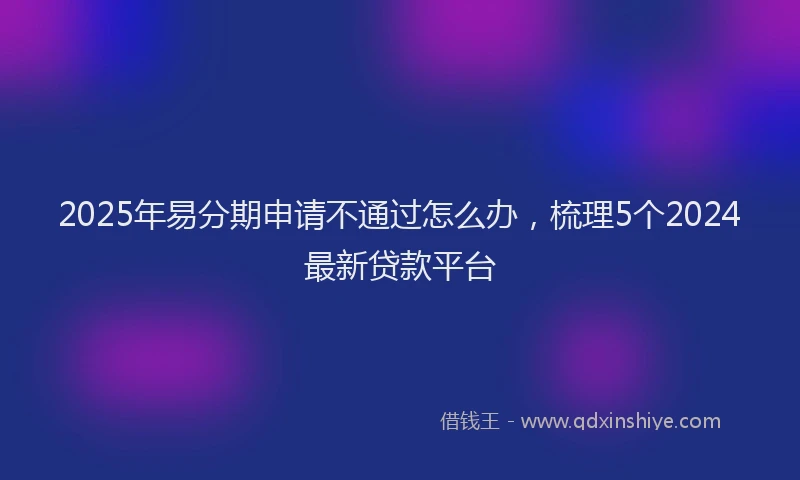 2025年易分期申请不通过怎么办，梳理5个2024最新贷款平台