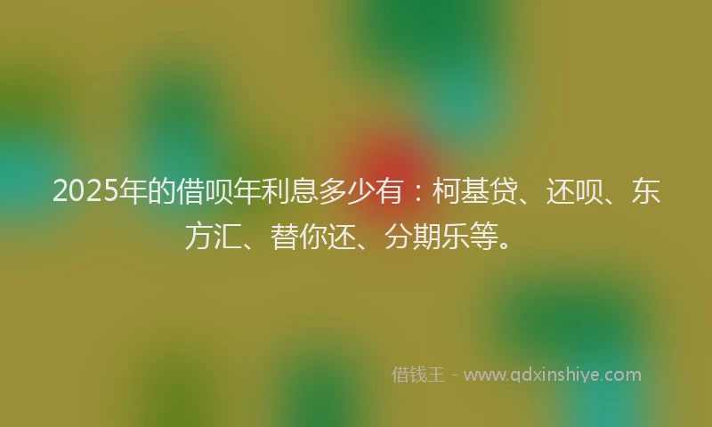 2025年的借呗年利息多少有：柯基贷、还呗、东方汇、替你还、分期乐等。
