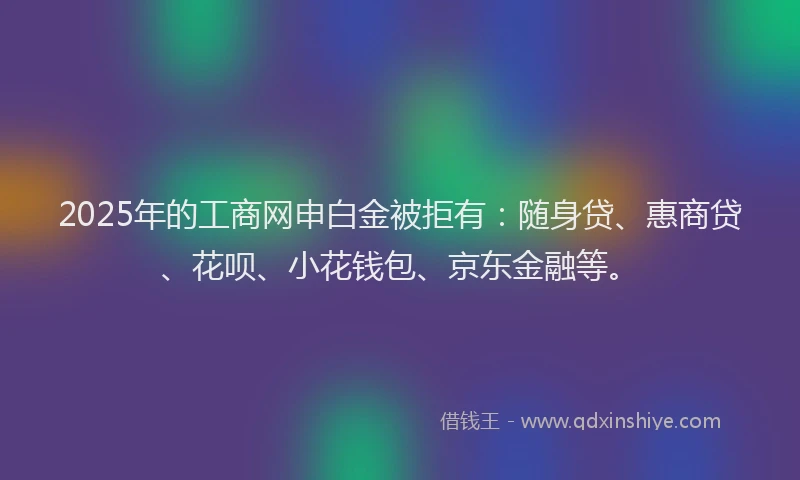 2025年的工商网申白金被拒有：随身贷、惠商贷、花呗、小花钱包、京东金融等。