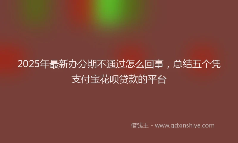 2025年最新办分期不通过怎么回事，总结五个凭支付宝花呗贷款的平台