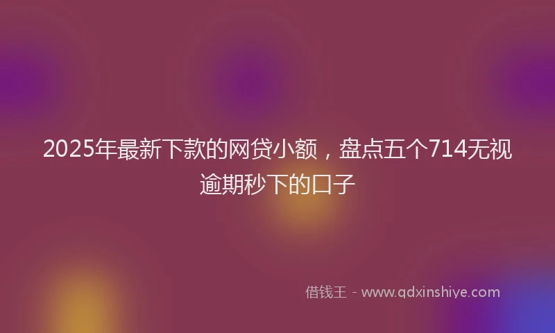 2025年最新下款的网贷小额，盘点五个714无视逾期秒下的口子