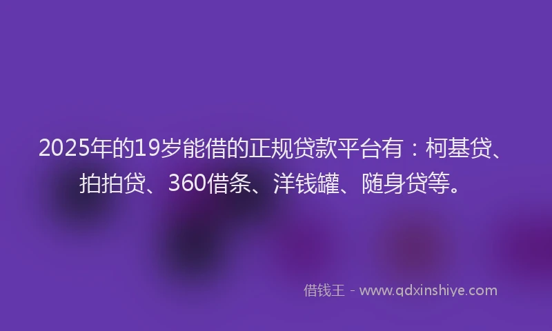 2025年的19岁能借的正规贷款平台有：柯基贷、拍拍贷、360借条、洋钱罐、随身贷等。