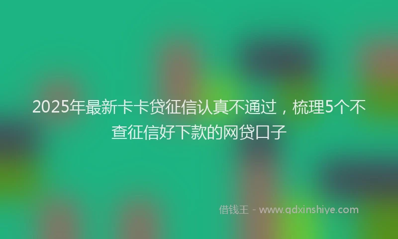2025年最新卡卡贷征信认真不通过，梳理5个不查征信好下款的网贷口子