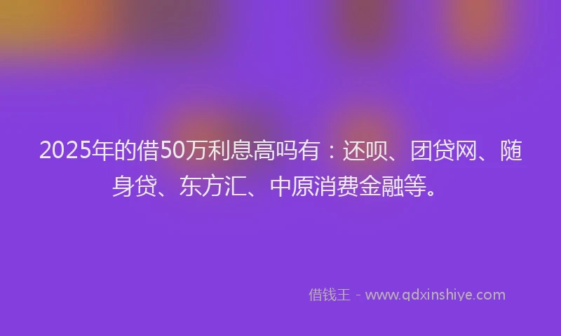 2025年的借50万利息高吗有：还呗、团贷网、随身贷、东方汇、中原消费金融等。