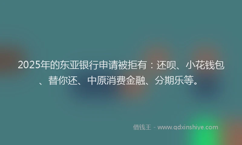 2025年的东亚银行申请被拒有：还呗、小花钱包、替你还、中原消费金融、分期乐等。