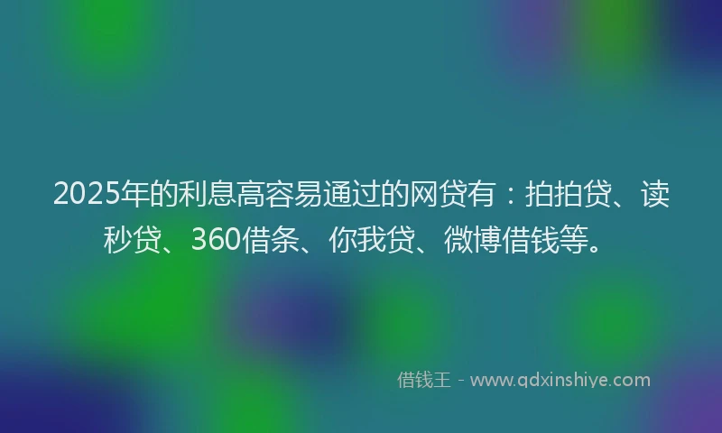 2025年的利息高容易通过的网贷有：拍拍贷、读秒贷、360借条、你我贷、微博借钱等。
