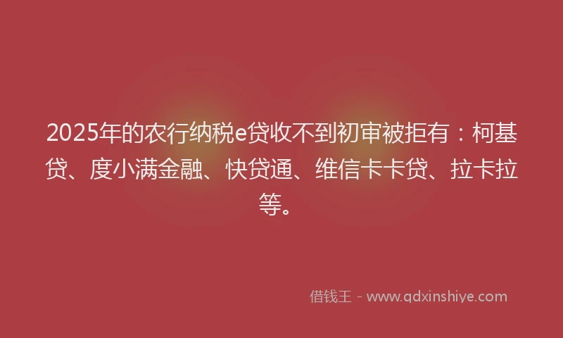 2025年的农行纳税e贷收不到初审被拒有：柯基贷、度小满金融、快贷通、维信卡卡贷、拉卡拉等。