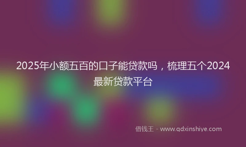 2025年小额五百的口子能贷款吗，梳理五个2024最新贷款平台