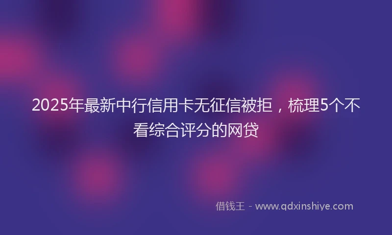 2025年最新中行信用卡无征信被拒，梳理5个不看综合评分的网贷