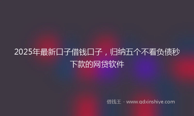 2025年最新口子借钱口子，归纳五个不看负债秒下款的网贷软件