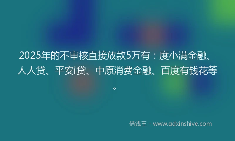 2025年的不审核直接放款5万有：度小满金融、人人贷、平安i贷、中原消费金融、百度有钱花等。