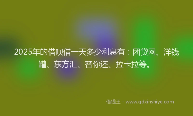 2025年的借呗借一天多少利息有：团贷网、洋钱罐、东方汇、替你还、拉卡拉等。