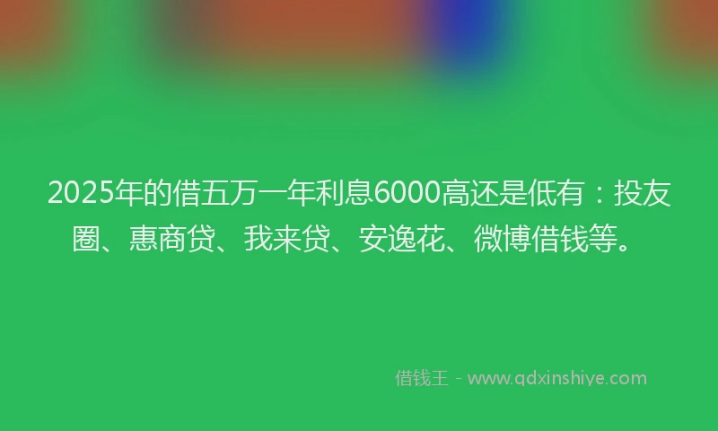 2025年的借五万一年利息6000高还是低有：投友圈、惠商贷、我来贷、安逸花、微博借钱等。