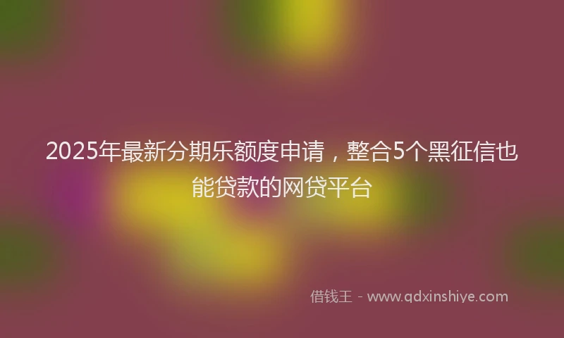 2025年最新分期乐额度申请，整合5个黑征信也能贷款的网贷平台