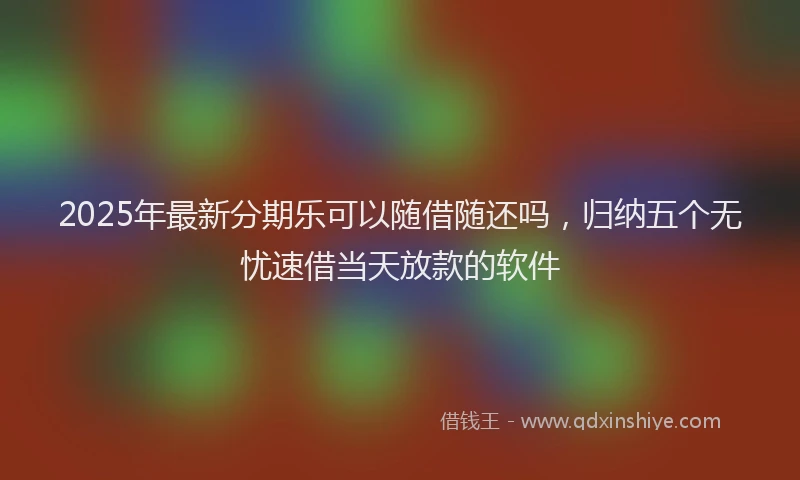 2025年最新分期乐可以随借随还吗，归纳五个无忧速借当天放款的软件