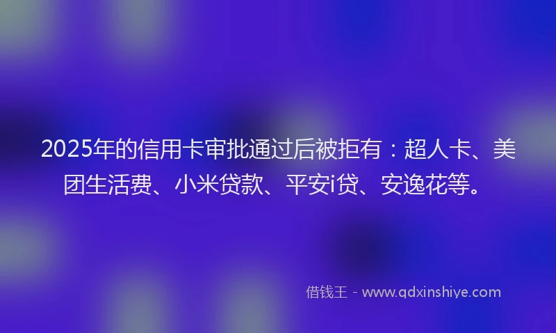 2025年的信用卡审批通过后被拒有：超人卡、美团生活费、小米贷款、平安i贷、安逸花等。