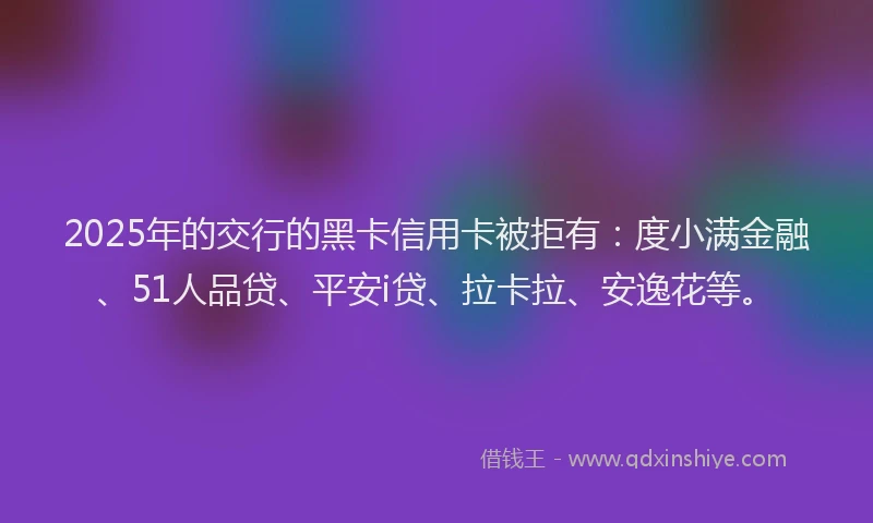 2025年的交行的黑卡信用卡被拒有：度小满金融、51人品贷、平安i贷、拉卡拉、安逸花等。