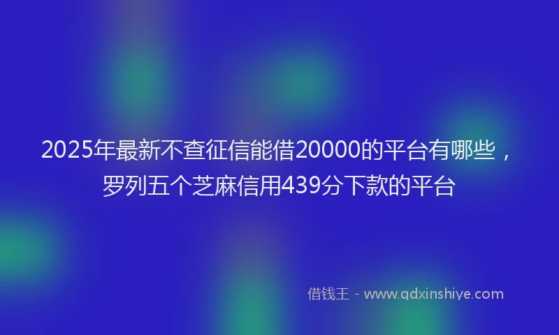 2025年最新不查征信能借20000的平台有哪些，罗列五个芝麻信用439分下款的平台