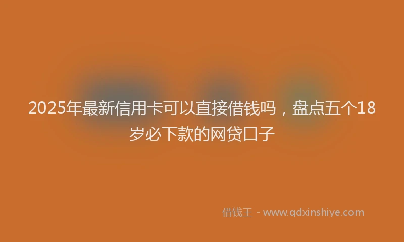 2025年最新信用卡可以直接借钱吗，盘点五个18岁必下款的网贷口子