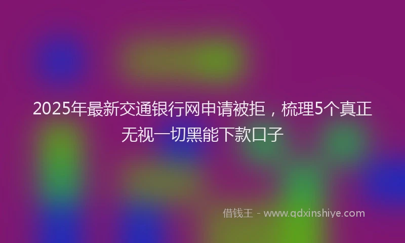 2025年最新交通银行网申请被拒，梳理5个真正无视一切黑能下款口子