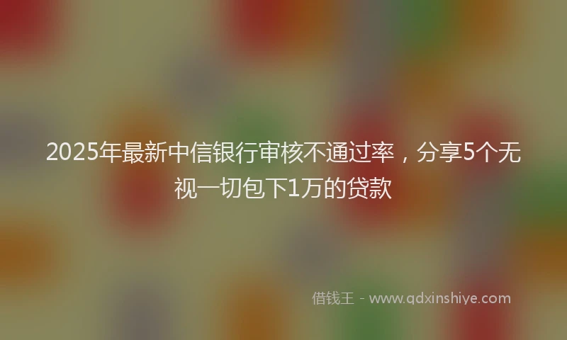 2025年最新中信银行审核不通过率，分享5个无视一切包下1万的贷款