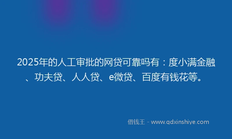 2025年的人工审批的网贷可靠吗有：度小满金融、功夫贷、人人贷、e微贷、百度有钱花等。