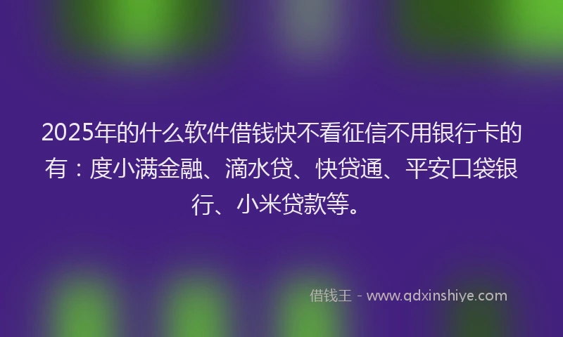 2025年的什么软件借钱快不看征信不用银行卡的有：度小满金融、滴水贷、快贷通、平安口袋银行、小米贷款等。